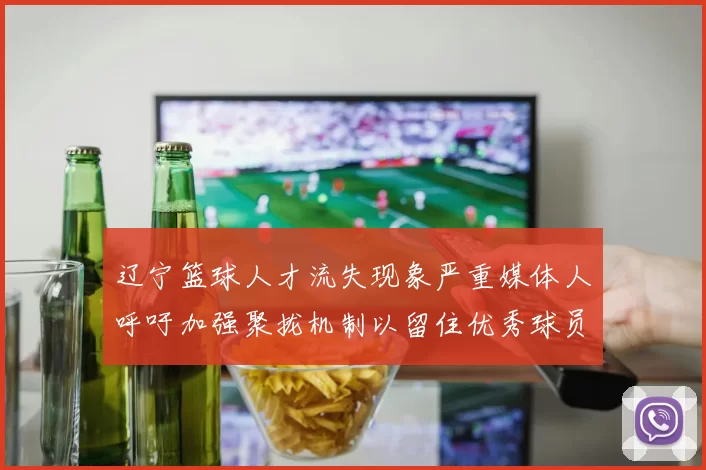 辽宁篮球人才流失现象严重媒体人呼吁加强聚拢机制以留住优秀球员
