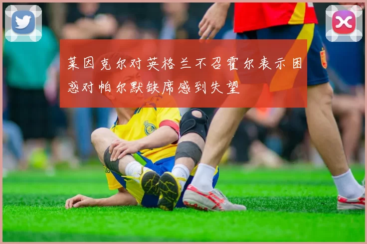 莱因克尔对英格兰不召霍尔表示困惑对帕尔默缺席感到失望