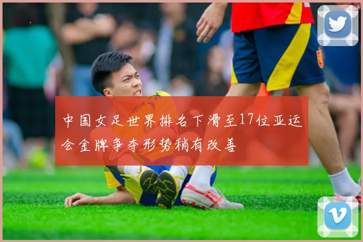 中国女足世界排名下滑至17位亚运会金牌争夺形势稍有改善