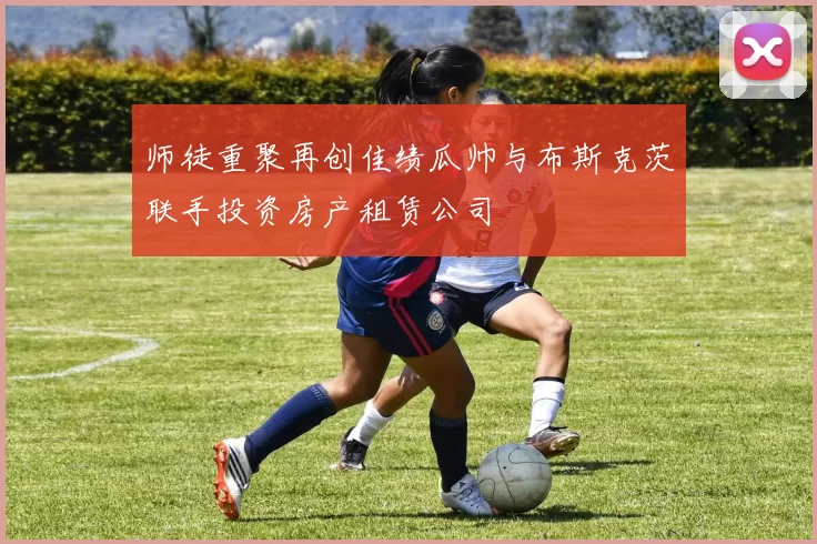 师徒重聚再创佳绩瓜帅与布斯克茨联手投资房产租赁公司