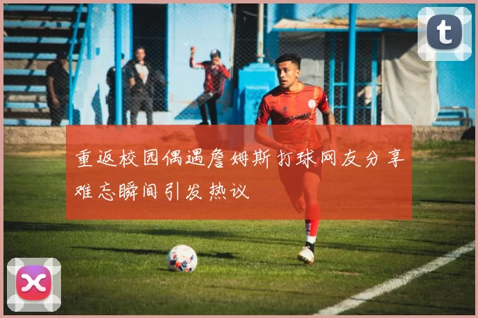 重返校园偶遇詹姆斯打球网友分享难忘瞬间引发热议