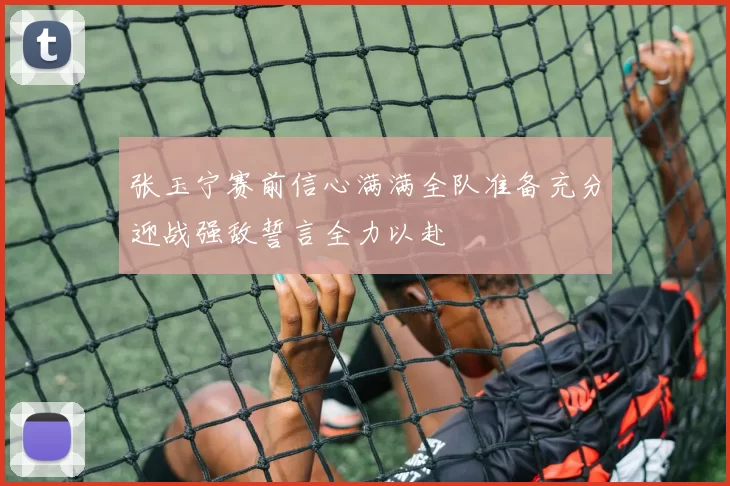 张玉宁赛前信心满满全队准备充分迎战强敌誓言全力以赴