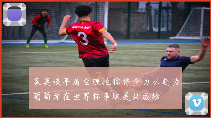 莱奥谈平局合理性称将全力以赴为葡萄牙在世界杯争取更好成绩