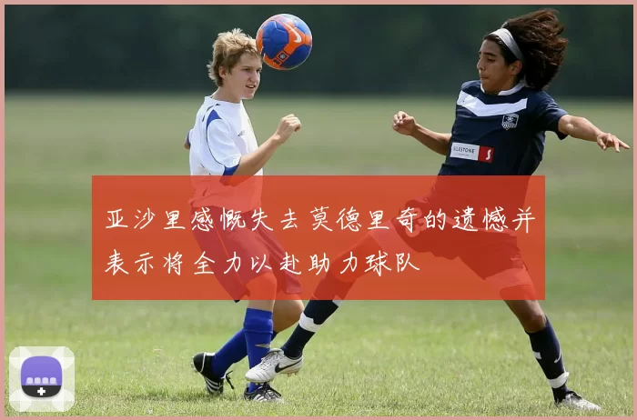亚沙里感慨失去莫德里奇的遗憾并表示将全力以赴助力球队