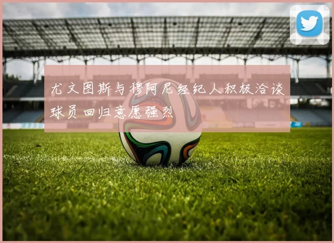 尤文图斯与穆阿尼经纪人积极洽谈球员回归意愿强烈