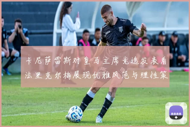 卡尼萨雷斯对皇马主席竞选发表看法里克尔梅展现优雅风范与理性策略