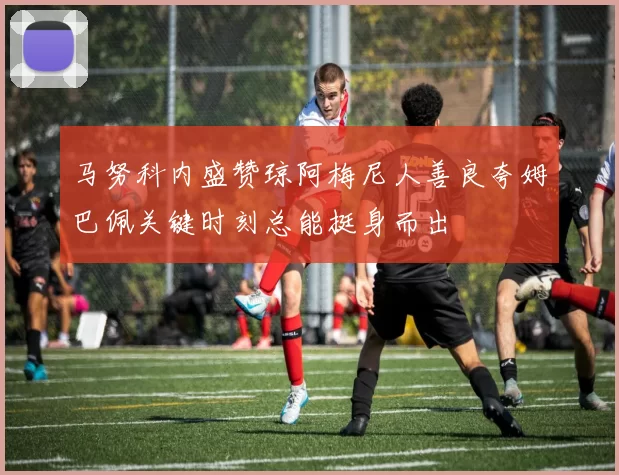 马努科内盛赞琼阿梅尼人善良夸姆巴佩关键时刻总能挺身而出
