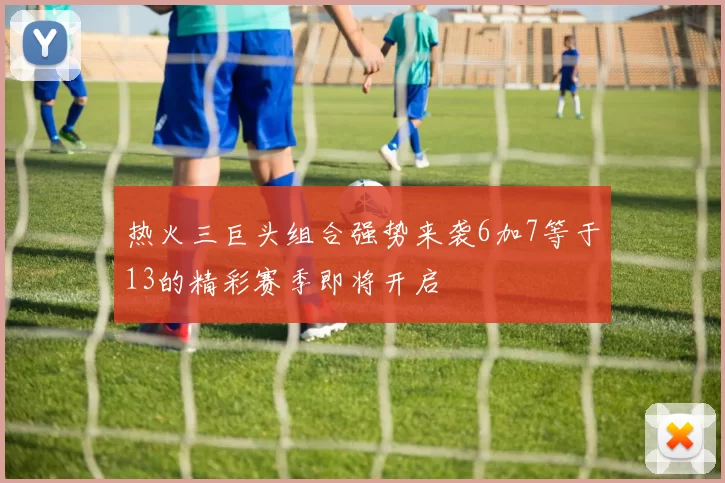 热火三巨头组合强势来袭6加7等于13的精彩赛季即将开启