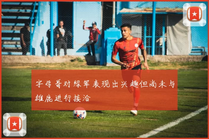 字母哥对绿军表现出兴趣但尚未与雄鹿进行接洽