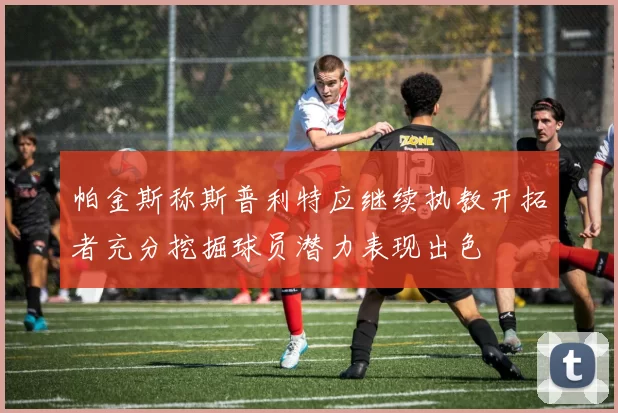 帕金斯称斯普利特应继续执教开拓者充分挖掘球员潜力表现出色