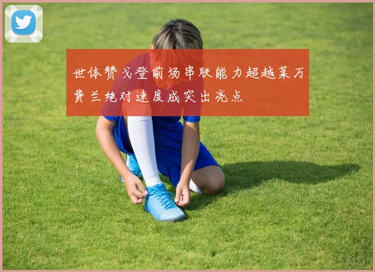 世体赞戈登前场串联能力超越莱万费兰绝对速度成突出亮点