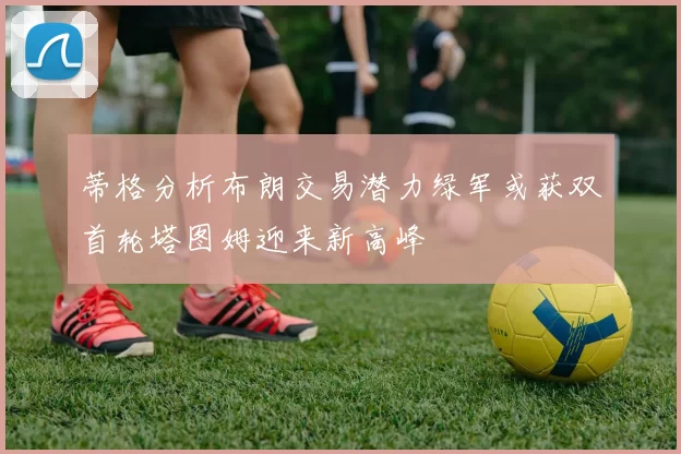 蒂格分析布朗交易潜力绿军或获双首轮塔图姆迎来新高峰