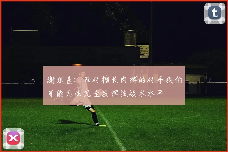 谢尔基：面对擅长肉搏的对手我们可能无法完全发挥技战术水平