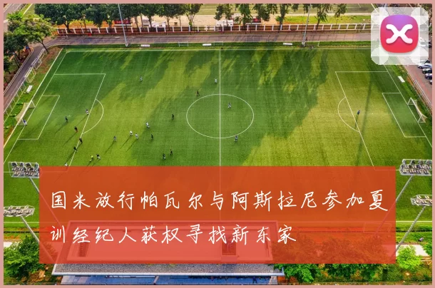 国米放行帕瓦尔与阿斯拉尼参加夏训经纪人获权寻找新东家