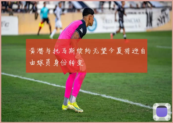 黄潜与托马斯续约无望今夏将迎自由球员身份转变