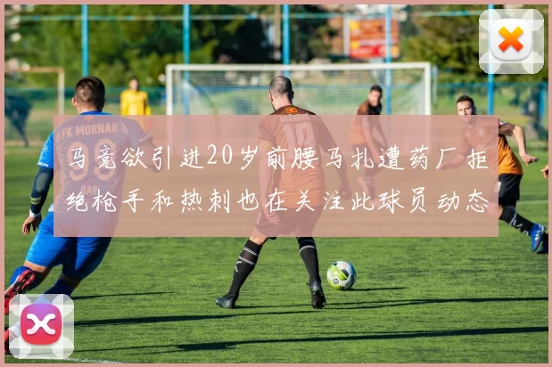 马竞欲引进20岁前腰马扎遭药厂拒绝枪手和热刺也在关注此球员动态