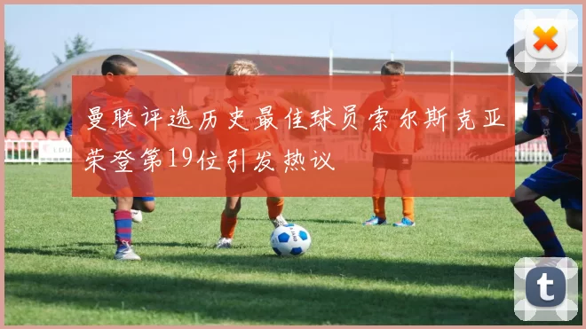 曼联评选历史最佳球员索尔斯克亚荣登第19位引发热议