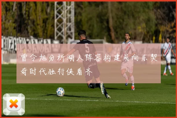 曾令旭分析湖人阵容构建或向东契奇时代独行侠看齐