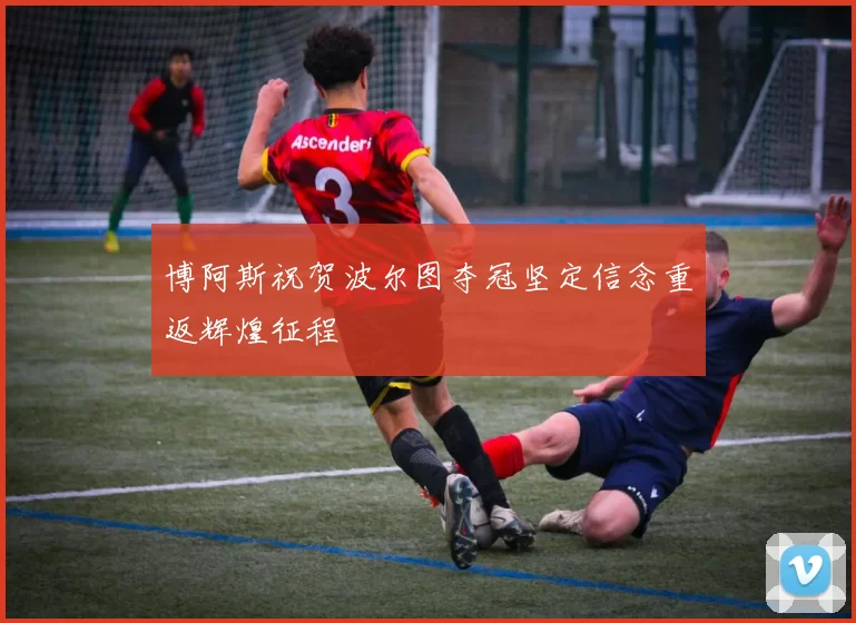 博阿斯祝贺波尔图夺冠坚定信念重返辉煌征程