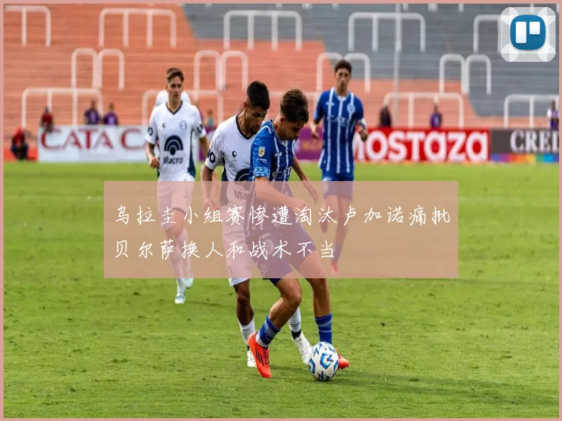 乌拉圭小组赛惨遭淘汰卢加诺痛批贝尔萨换人和战术不当
