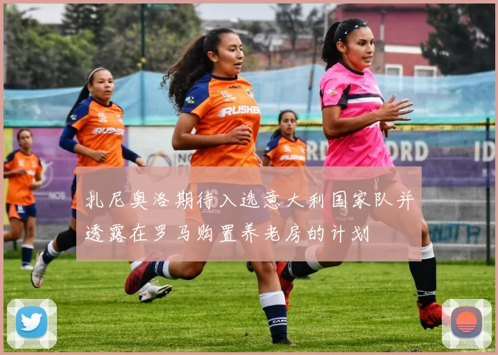 扎尼奥洛期待入选意大利国家队并透露在罗马购置养老房的计划