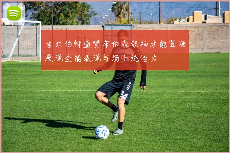 吉尔伯特盛赞布伦森领袖才能圆满展现全能表现与场上统治力
