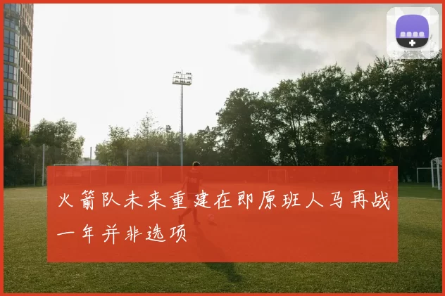 火箭队未来重建在即原班人马再战一年并非选项