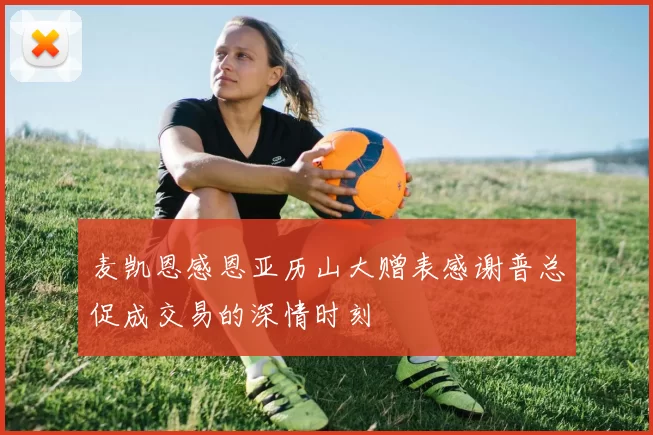 麦凯恩感恩亚历山大赠表感谢普总促成交易的深情时刻