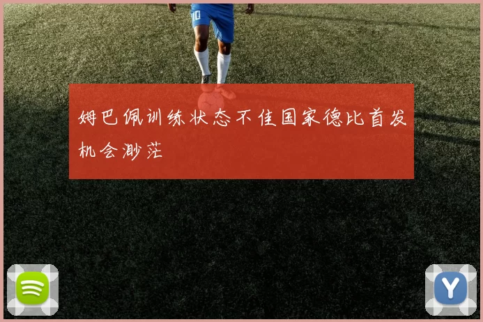 姆巴佩训练状态不佳国家德比首发机会渺茫