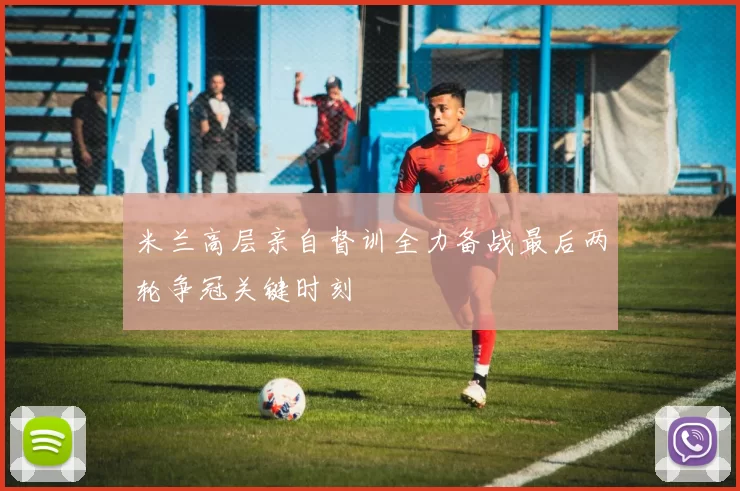 米兰高层亲自督训全力备战最后两轮争冠关键时刻